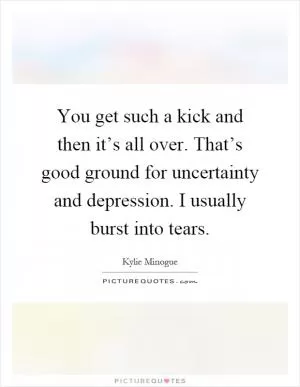You get such a kick and then it’s all over. That’s good ground for uncertainty and depression. I usually burst into tears Picture Quote #1