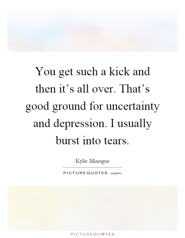 You get such a kick and then it's all over. That's good ground for uncertainty and depression. I usually burst into tears Picture Quote #1