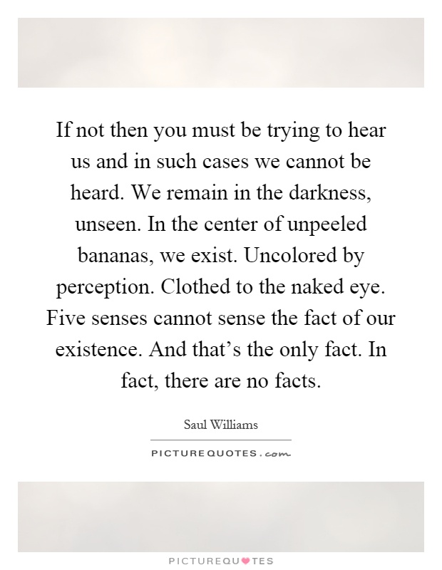 If not then you must be trying to hear us and in such cases we cannot be heard. We remain in the darkness, unseen. In the center of unpeeled bananas, we exist. Uncolored by perception. Clothed to the naked eye. Five senses cannot sense the fact of our existence. And that's the only fact. In fact, there are no facts Picture Quote #1