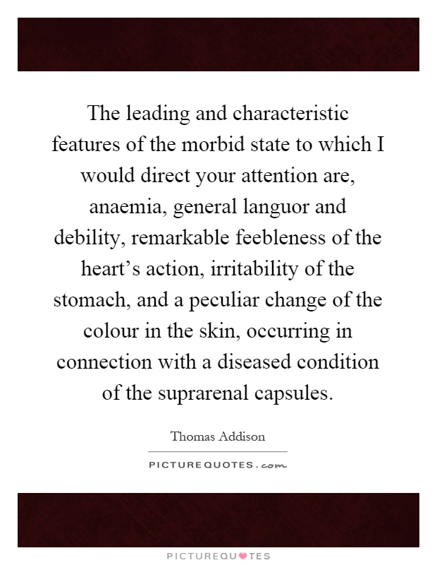 The leading and characteristic features of the morbid state to which I would direct your attention are, anaemia, general languor and debility, remarkable feebleness of the heart's action, irritability of the stomach, and a peculiar change of the colour in the skin, occurring in connection with a diseased condition of the suprarenal capsules Picture Quote #1
