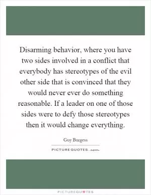 Disarming behavior, where you have two sides involved in a conflict that everybody has stereotypes of the evil other side that is convinced that they would never ever do something reasonable. If a leader on one of those sides were to defy those stereotypes then it would change everything Picture Quote #1