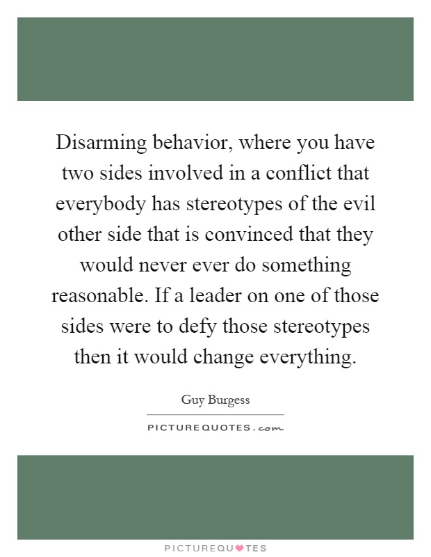 Disarming behavior, where you have two sides involved in a conflict that everybody has stereotypes of the evil other side that is convinced that they would never ever do something reasonable. If a leader on one of those sides were to defy those stereotypes then it would change everything Picture Quote #1