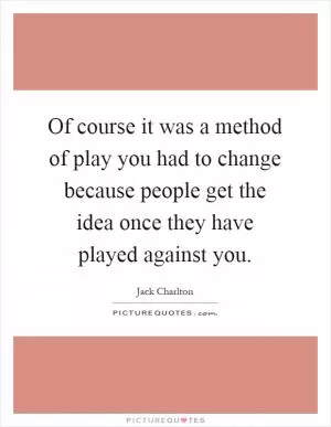 Of course it was a method of play you had to change because people get the idea once they have played against you Picture Quote #1