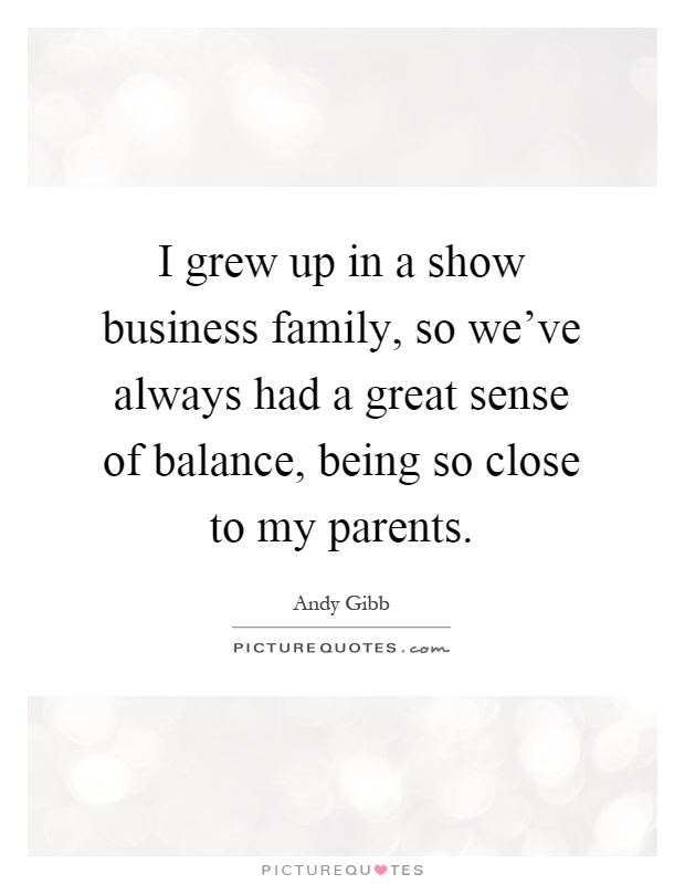 I grew up in a show business family, so we've always had a great sense of balance, being so close to my parents Picture Quote #1