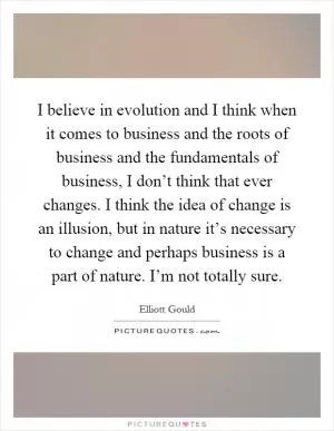 I believe in evolution and I think when it comes to business and the roots of business and the fundamentals of business, I don’t think that ever changes. I think the idea of change is an illusion, but in nature it’s necessary to change and perhaps business is a part of nature. I’m not totally sure Picture Quote #1
