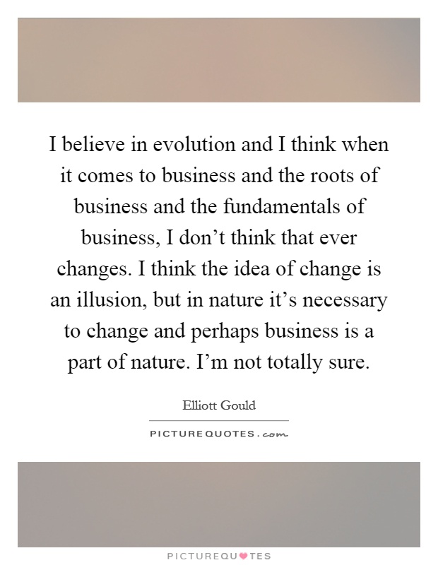 I believe in evolution and I think when it comes to business and the roots of business and the fundamentals of business, I don't think that ever changes. I think the idea of change is an illusion, but in nature it's necessary to change and perhaps business is a part of nature. I'm not totally sure Picture Quote #1