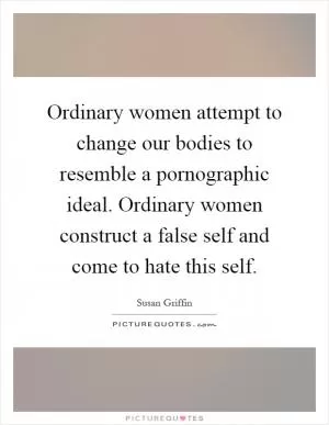 Ordinary women attempt to change our bodies to resemble a pornographic ideal. Ordinary women construct a false self and come to hate this self Picture Quote #1