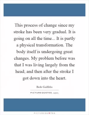 This process of change since my stroke has been very gradual. It is going on all the time... It is partly a physical transformation. The body itself is undergoing great changes. My problem before was that I was living largely from the head; and then after the stroke I got down into the heart Picture Quote #1