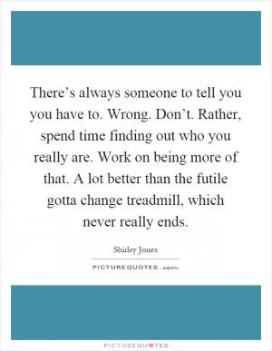 There’s always someone to tell you you have to. Wrong. Don’t. Rather, spend time finding out who you really are. Work on being more of that. A lot better than the futile gotta change treadmill, which never really ends Picture Quote #1