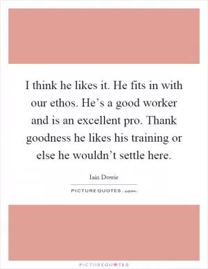 I think he likes it. He fits in with our ethos. He’s a good worker and is an excellent pro. Thank goodness he likes his training or else he wouldn’t settle here Picture Quote #1