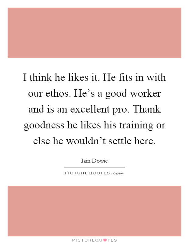 I think he likes it. He fits in with our ethos. He's a good worker and is an excellent pro. Thank goodness he likes his training or else he wouldn't settle here Picture Quote #1