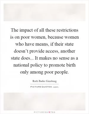 The impact of all these restrictions is on poor women, because women who have means, if their state doesn’t provide access, another state does... It makes no sense as a national policy to promote birth only among poor people Picture Quote #1
