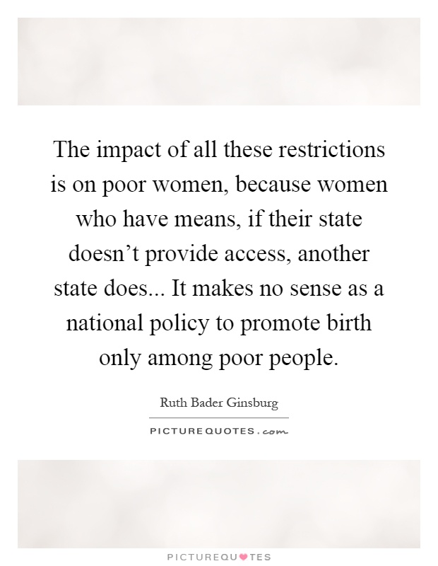 The impact of all these restrictions is on poor women, because women who have means, if their state doesn't provide access, another state does... It makes no sense as a national policy to promote birth only among poor people Picture Quote #1