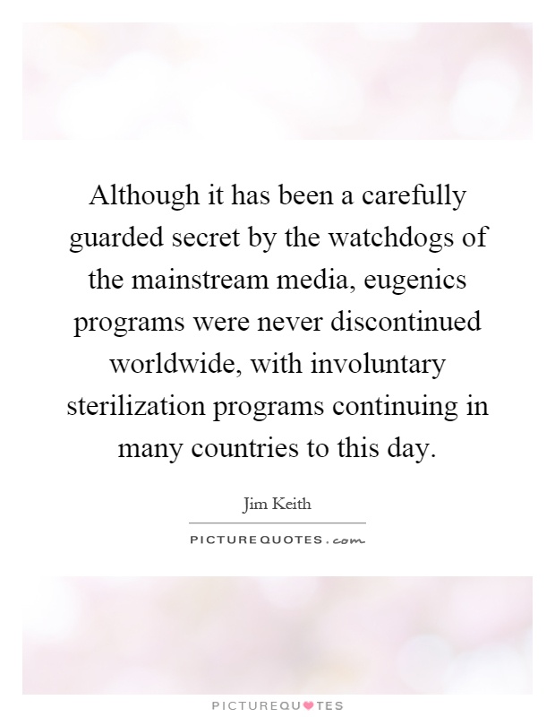 Although it has been a carefully guarded secret by the watchdogs of the mainstream media, eugenics programs were never discontinued worldwide, with involuntary sterilization programs continuing in many countries to this day Picture Quote #1