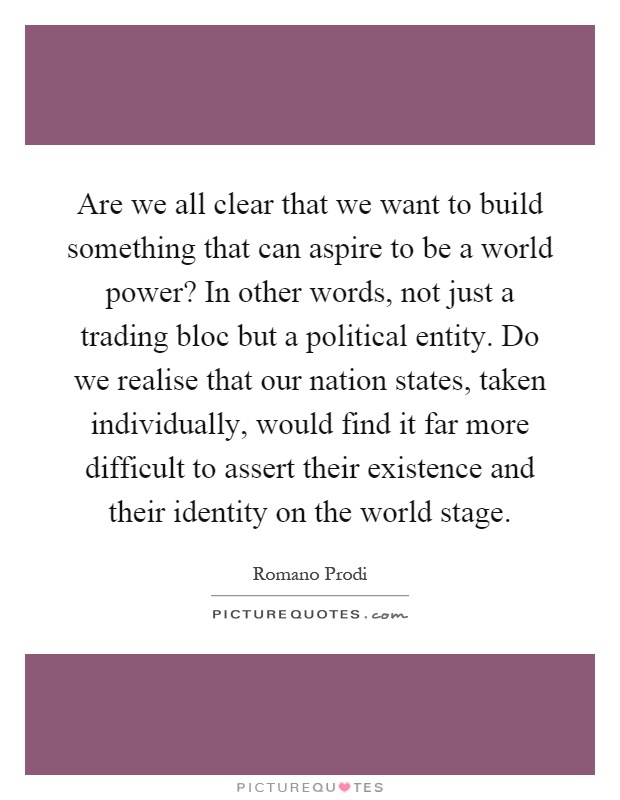 Are we all clear that we want to build something that can aspire to be a world power? In other words, not just a trading bloc but a political entity. Do we realise that our nation states, taken individually, would find it far more difficult to assert their existence and their identity on the world stage Picture Quote #1