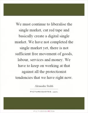 We must continue to liberalise the single market, cut red tape and basically create a digital single market. We have not completed the single market yet, there is not sufficient free movement of goods, labour, services and money. We have to keep on working at that against all the protectionist tendencies that we have right now Picture Quote #1