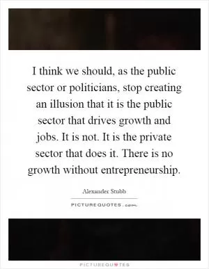 I think we should, as the public sector or politicians, stop creating an illusion that it is the public sector that drives growth and jobs. It is not. It is the private sector that does it. There is no growth without entrepreneurship Picture Quote #1
