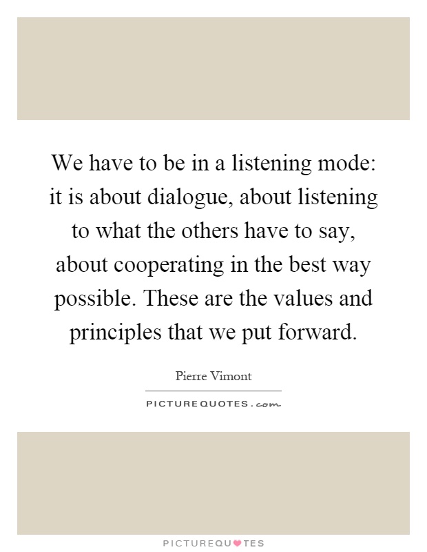 We have to be in a listening mode: it is about dialogue, about listening to what the others have to say, about cooperating in the best way possible. These are the values and principles that we put forward Picture Quote #1