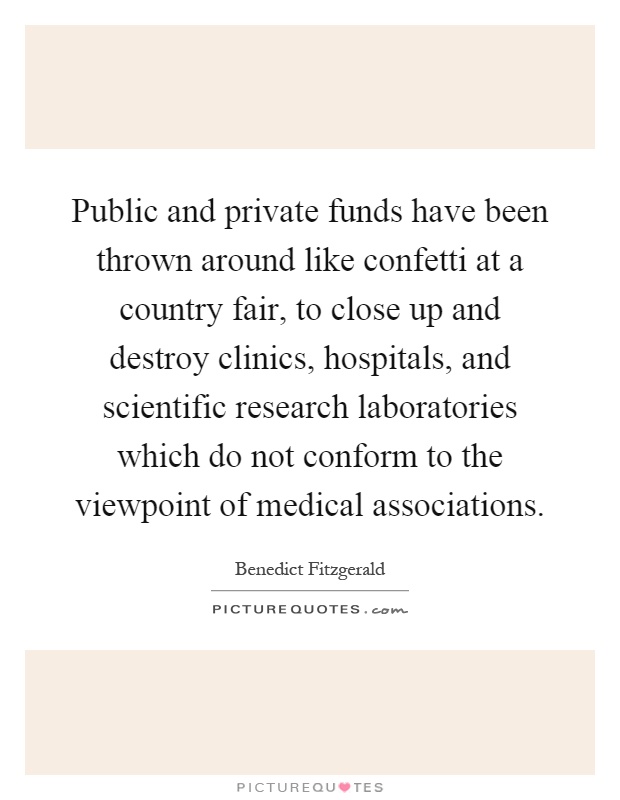 Public and private funds have been thrown around like confetti at a country fair, to close up and destroy clinics, hospitals, and scientific research laboratories which do not conform to the viewpoint of medical associations Picture Quote #1