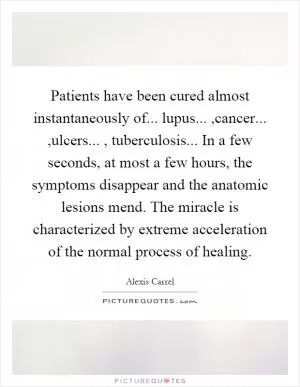 Patients have been cured almost instantaneously of... lupus...,cancer...,ulcers..., tuberculosis... In a few seconds, at most a few hours, the symptoms disappear and the anatomic lesions mend. The miracle is characterized by extreme acceleration of the normal process of healing Picture Quote #1
