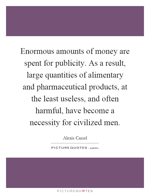 Enormous amounts of money are spent for publicity. As a result, large quantities of alimentary and pharmaceutical products, at the least useless, and often harmful, have become a necessity for civilized men Picture Quote #1