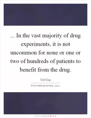 ... In the vast majority of drug experiments, it is not uncommon for none or one or two of hundreds of patients to benefit from the drug Picture Quote #1
