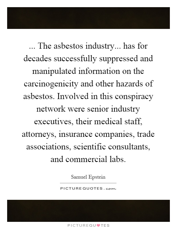 ... The asbestos industry... has for decades successfully suppressed and manipulated information on the carcinogenicity and other hazards of asbestos. Involved in this conspiracy network were senior industry executives, their medical staff, attorneys, insurance companies, trade associations, scientific consultants, and commercial labs Picture Quote #1