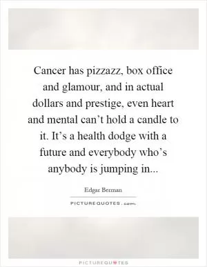 Cancer has pizzazz, box office and glamour, and in actual dollars and prestige, even heart and mental can’t hold a candle to it. It’s a health dodge with a future and everybody who’s anybody is jumping in Picture Quote #1