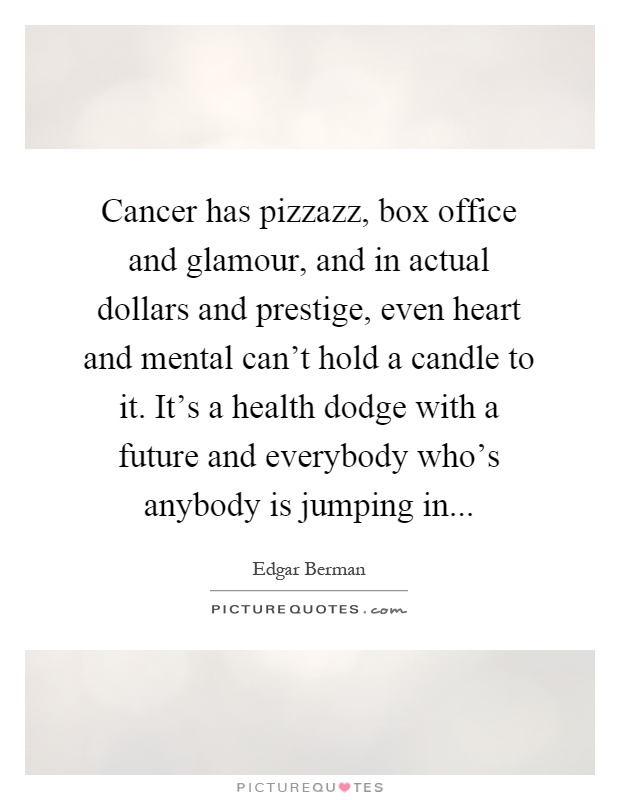 Cancer has pizzazz, box office and glamour, and in actual dollars and prestige, even heart and mental can't hold a candle to it. It's a health dodge with a future and everybody who's anybody is jumping in Picture Quote #1