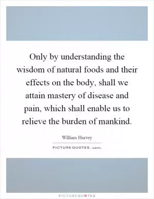 Only by understanding the wisdom of natural foods and their effects on the body, shall we attain mastery of disease and pain, which shall enable us to relieve the burden of mankind Picture Quote #1