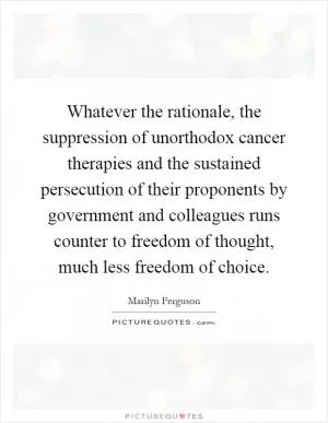 Whatever the rationale, the suppression of unorthodox cancer therapies and the sustained persecution of their proponents by government and colleagues runs counter to freedom of thought, much less freedom of choice Picture Quote #1