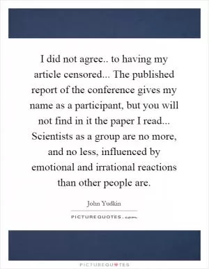 I did not agree.. to having my article censored... The published report of the conference gives my name as a participant, but you will not find in it the paper I read... Scientists as a group are no more, and no less, influenced by emotional and irrational reactions than other people are Picture Quote #1