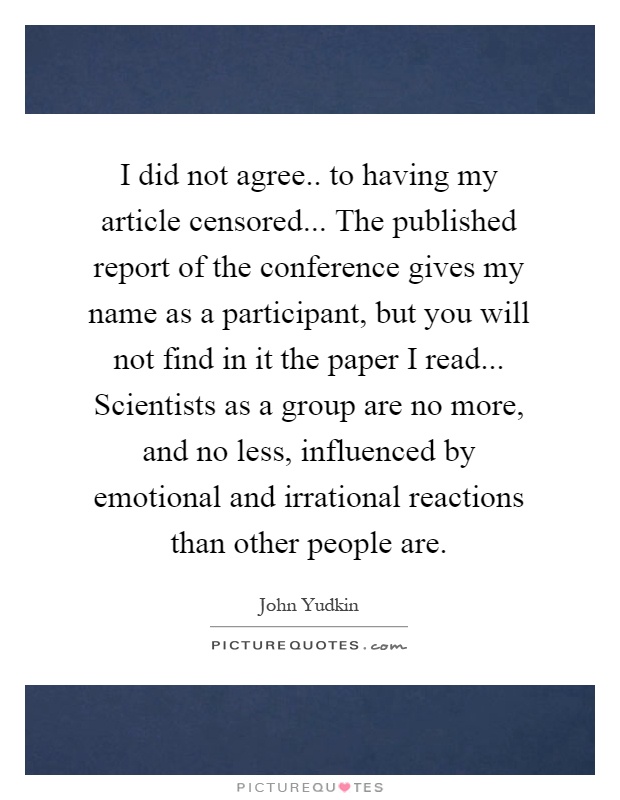 I did not agree.. to having my article censored... The published report of the conference gives my name as a participant, but you will not find in it the paper I read... Scientists as a group are no more, and no less, influenced by emotional and irrational reactions than other people are Picture Quote #1