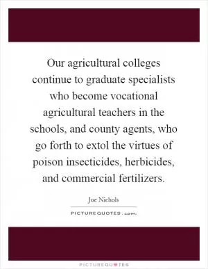 Our agricultural colleges continue to graduate specialists who become vocational agricultural teachers in the schools, and county agents, who go forth to extol the virtues of poison insecticides, herbicides, and commercial fertilizers Picture Quote #1