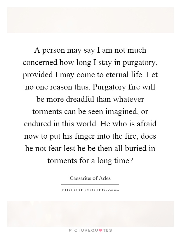 A person may say I am not much concerned how long I stay in purgatory, provided I may come to eternal life. Let no one reason thus. Purgatory fire will be more dreadful than whatever torments can be seen imagined, or endured in this world. He who is afraid now to put his finger into the fire, does he not fear lest he be then all buried in torments for a long time? Picture Quote #1