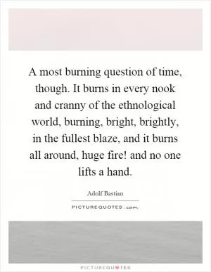 A most burning question of time, though. It burns in every nook and cranny of the ethnological world, burning, bright, brightly, in the fullest blaze, and it burns all around, huge fire! and no one lifts a hand Picture Quote #1
