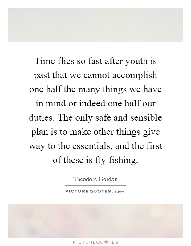 Time flies so fast after youth is past that we cannot accomplish one half the many things we have in mind or indeed one half our duties. The only safe and sensible plan is to make other things give way to the essentials, and the first of these is fly fishing Picture Quote #1