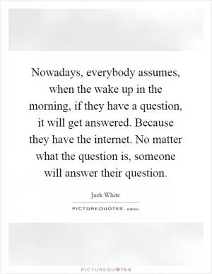 Nowadays, everybody assumes, when the wake up in the morning, if they have a question, it will get answered. Because they have the internet. No matter what the question is, someone will answer their question Picture Quote #1