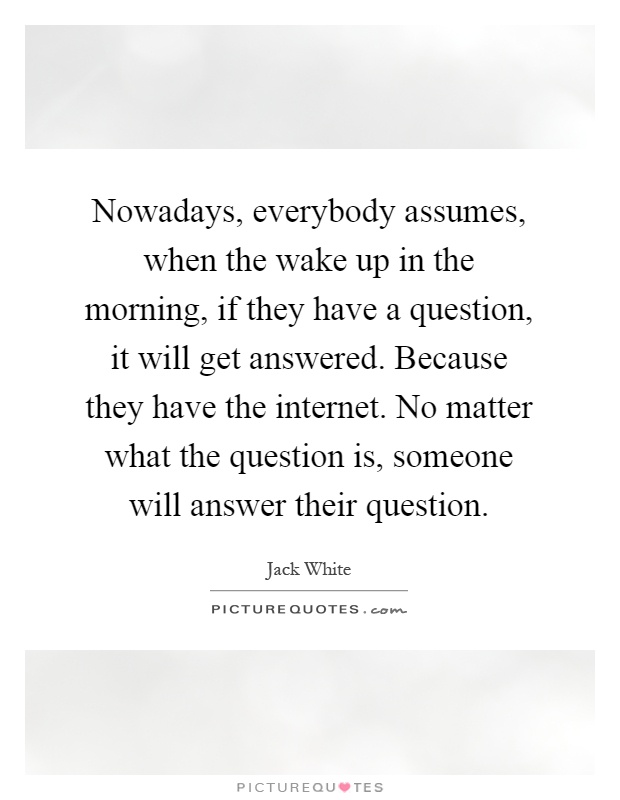 Nowadays, everybody assumes, when the wake up in the morning, if they have a question, it will get answered. Because they have the internet. No matter what the question is, someone will answer their question Picture Quote #1
