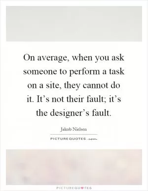 On average, when you ask someone to perform a task on a site, they cannot do it. It’s not their fault; it’s the designer’s fault Picture Quote #1