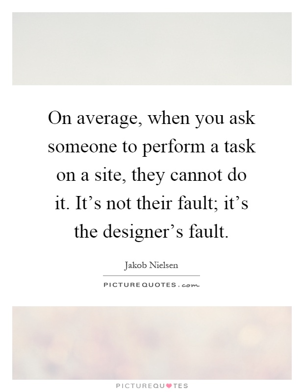 On average, when you ask someone to perform a task on a site, they cannot do it. It's not their fault; it's the designer's fault Picture Quote #1