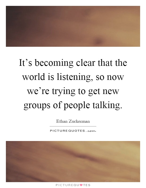 It’s becoming clear that the world is listening, so now we’re trying to get new groups of people talking Picture Quote #1