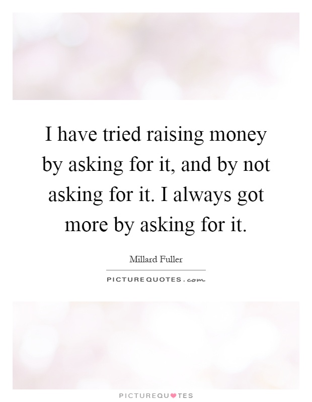 I have tried raising money by asking for it, and by not asking for it. I always got more by asking for it Picture Quote #1