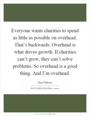 Everyone wants charities to spend as little as possible on overhead. That’s backwards. Overhead is what drives growth. If charities can’t grow, they can’t solve problems. So overhead is a good thing. And I’m overhead Picture Quote #1