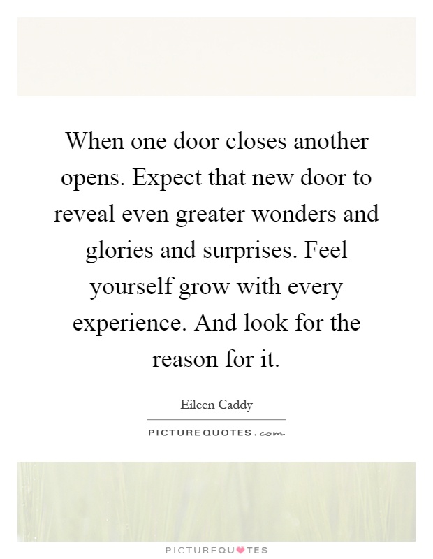 When one door closes another opens. Expect that new door to reveal even greater wonders and glories and surprises. Feel yourself grow with every experience. And look for the reason for it Picture Quote #1