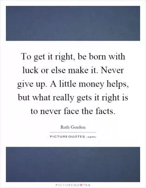 To get it right, be born with luck or else make it. Never give up. A little money helps, but what really gets it right is to never face the facts Picture Quote #1