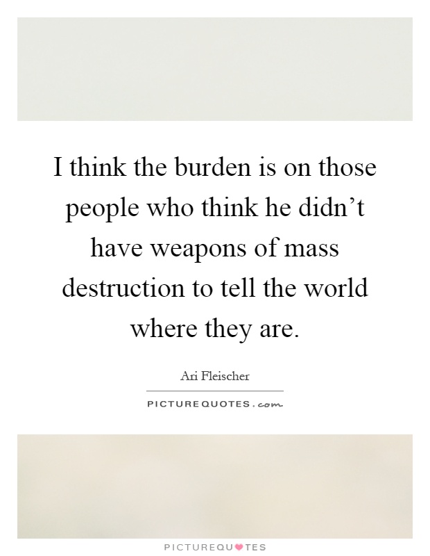 I think the burden is on those people who think he didn't have weapons of mass destruction to tell the world where they are Picture Quote #1