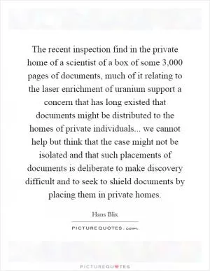The recent inspection find in the private home of a scientist of a box of some 3,000 pages of documents, much of it relating to the laser enrichment of uranium support a concern that has long existed that documents might be distributed to the homes of private individuals... we cannot help but think that the case might not be isolated and that such placements of documents is deliberate to make discovery difficult and to seek to shield documents by placing them in private homes Picture Quote #1