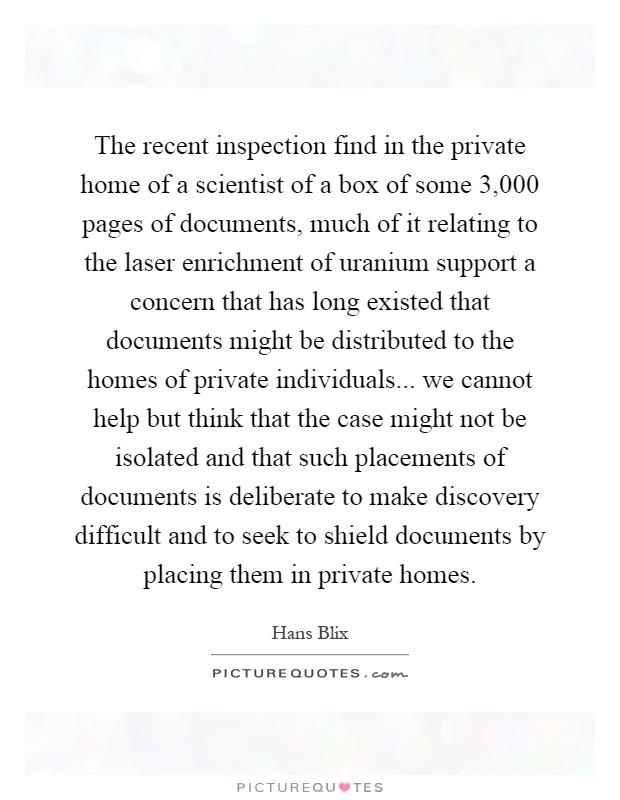 The recent inspection find in the private home of a scientist of a box of some 3,000 pages of documents, much of it relating to the laser enrichment of uranium support a concern that has long existed that documents might be distributed to the homes of private individuals... we cannot help but think that the case might not be isolated and that such placements of documents is deliberate to make discovery difficult and to seek to shield documents by placing them in private homes Picture Quote #1