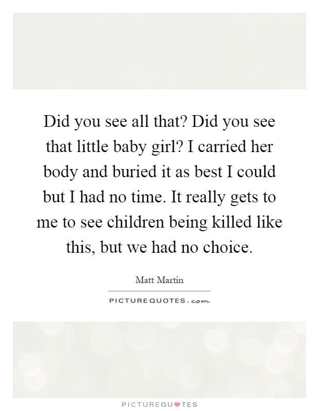 Did you see all that? Did you see that little baby girl? I carried her body and buried it as best I could but I had no time. It really gets to me to see children being killed like this, but we had no choice Picture Quote #1